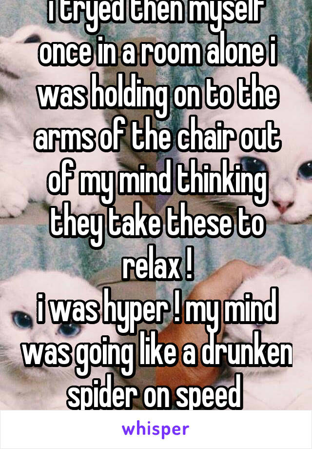 i tryed then myself once in a room alone i was holding on to the arms of the chair out of my mind thinking they take these to relax !
i was hyper ! my mind was going like a drunken spider on speed 

