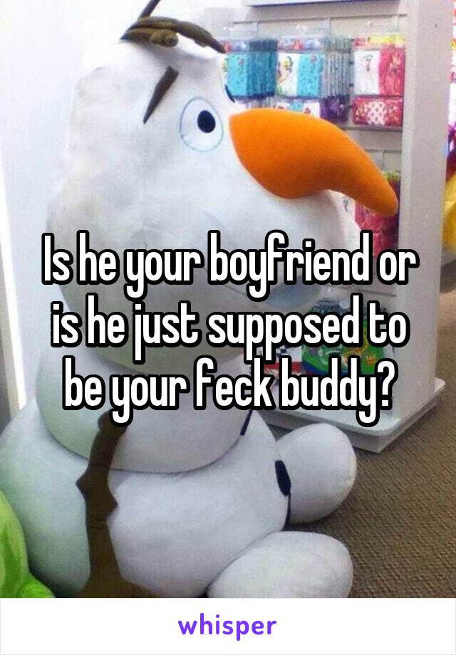 Is he your boyfriend or is he just supposed to be your feck buddy?
