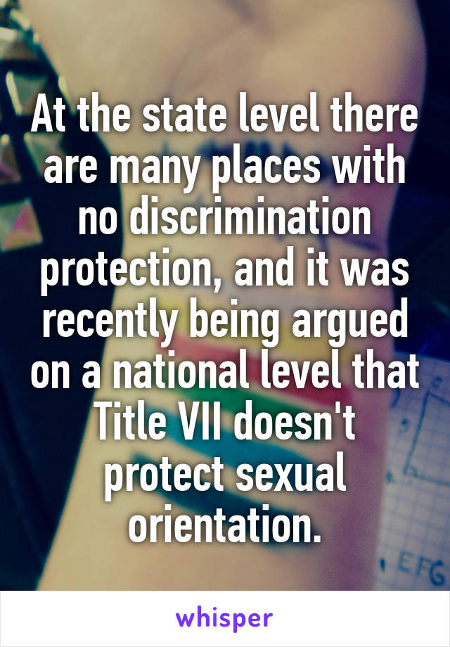 At the state level there are many places with no discrimination protection, and it was recently being argued on a national level that Title VII doesn't protect sexual orientation.