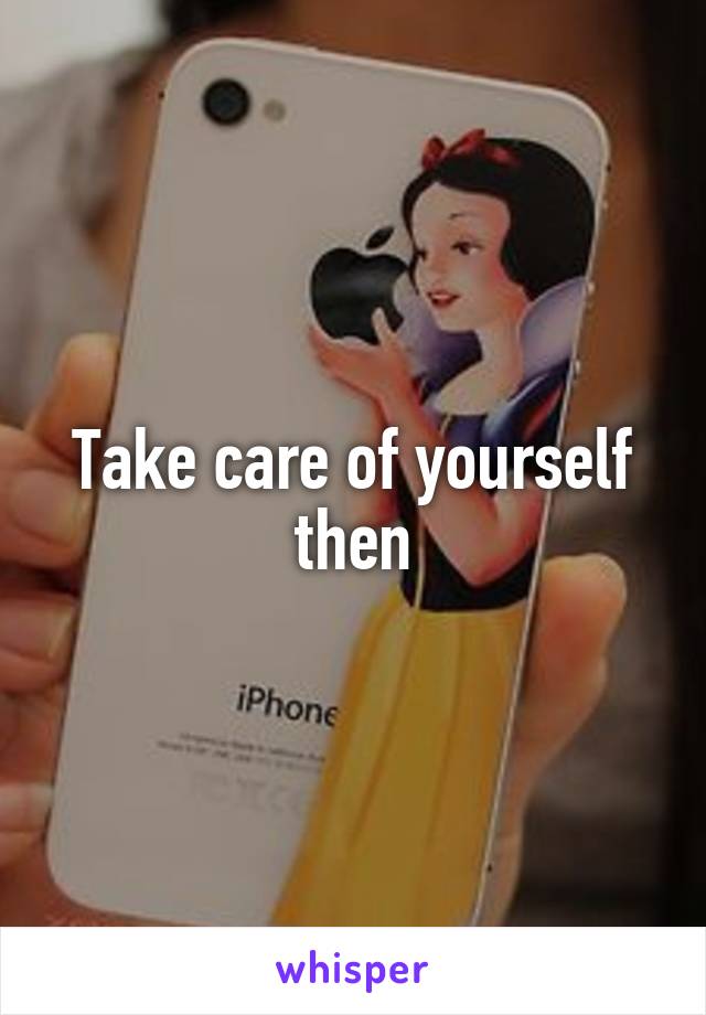 Take care of yourself then