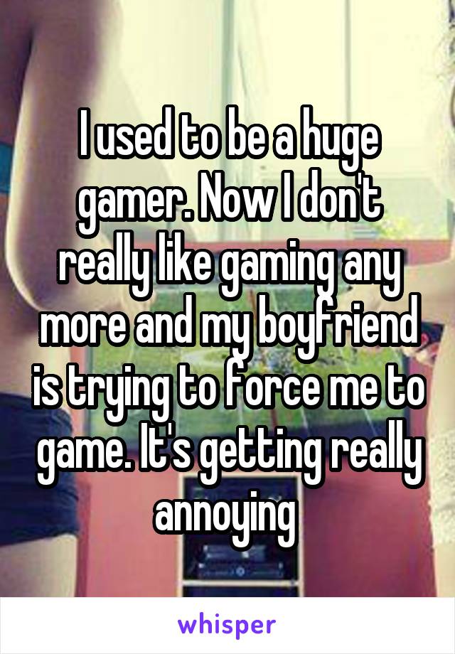 I used to be a huge gamer. Now I don't really like gaming any more and my boyfriend is trying to force me to game. It's getting really annoying 