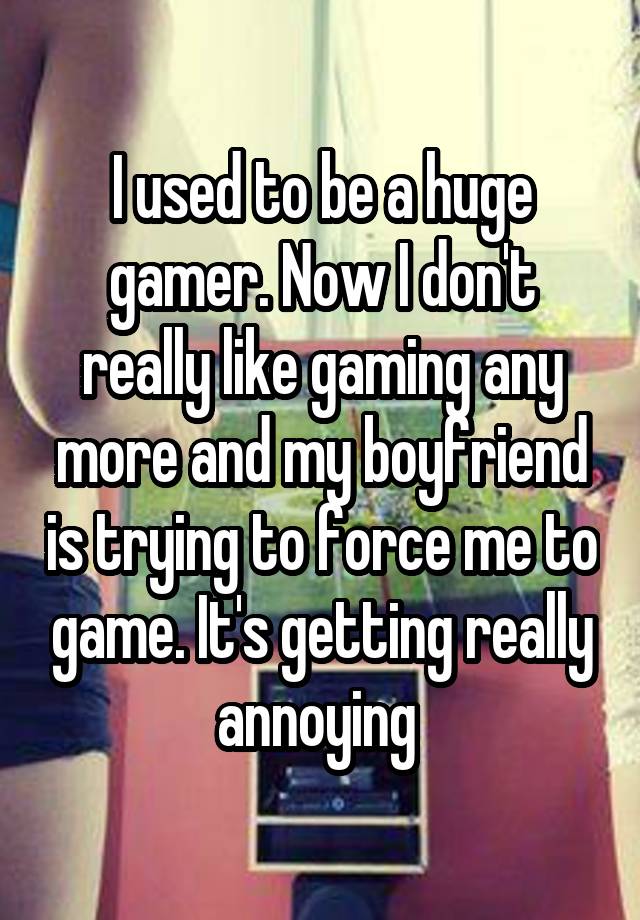 I used to be a huge gamer. Now I don't really like gaming any more and my boyfriend is trying to force me to game. It's getting really annoying 