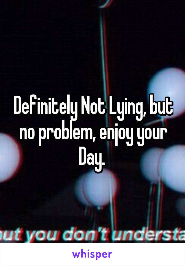 Definitely Not Lying, but no problem, enjoy your Day. 