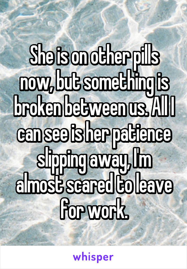 She is on other pills now, but something is broken between us. All I can see is her patience slipping away, I'm almost scared to leave for work.
