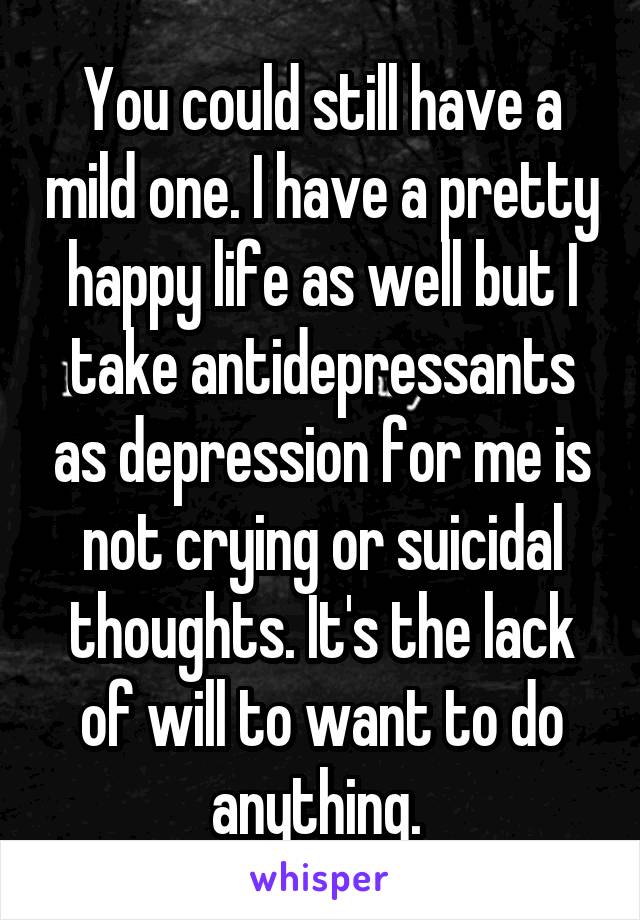 You could still have a mild one. I have a pretty happy life as well but I take antidepressants as depression for me is not crying or suicidal thoughts. It's the lack of will to want to do anything. 