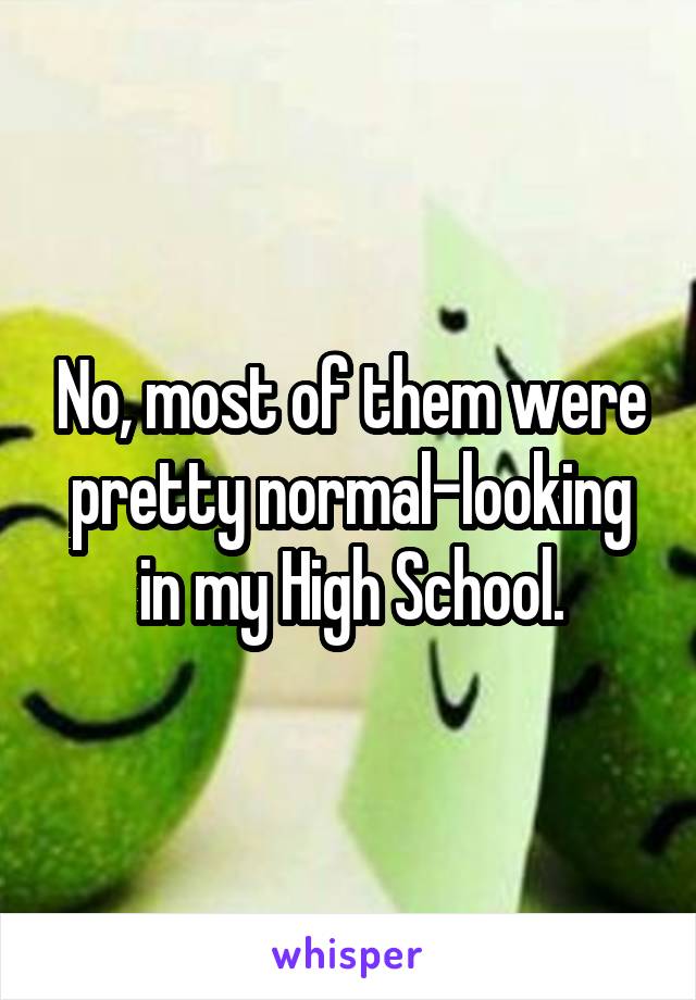 No, most of them were pretty normal-looking in my High School.