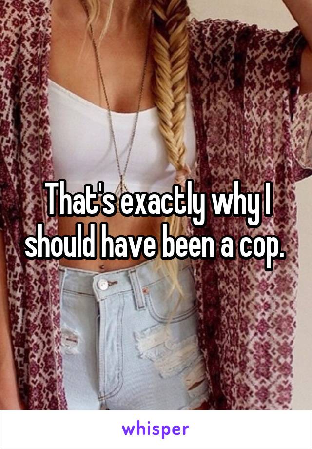 That's exactly why I should have been a cop. 