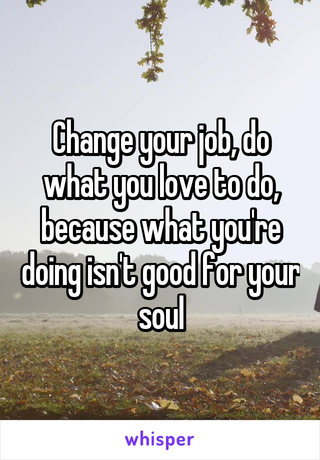 Change your job, do what you love to do, because what you're doing isn't good for your soul