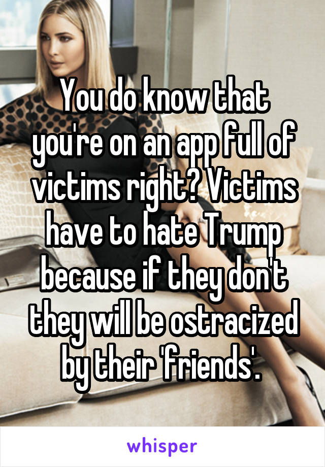 You do know that you're on an app full of victims right? Victims have to hate Trump because if they don't they will be ostracized by their 'friends'. 