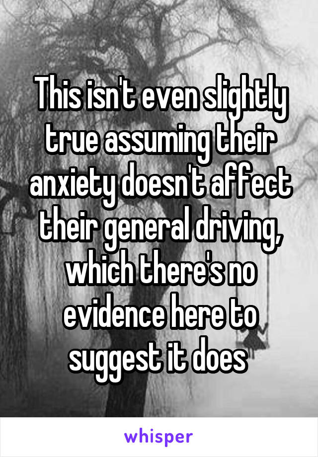 This isn't even slightly true assuming their anxiety doesn't affect their general driving, which there's no evidence here to suggest it does 