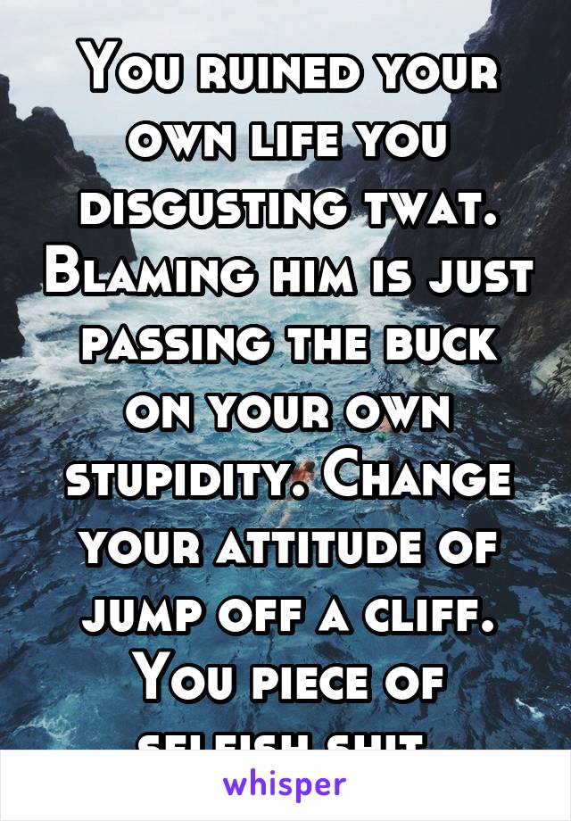 You ruined your own life you disgusting twat. Blaming him is just passing the buck on your own stupidity. Change your attitude of jump off a cliff. You piece of selfish shit.