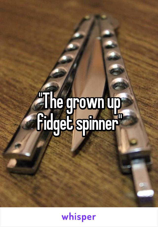 "The grown up
fidget spinner"