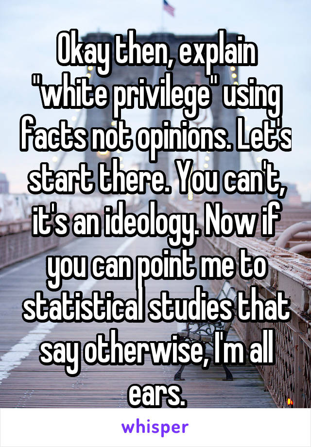 Okay then, explain "white privilege" using facts not opinions. Let's start there. You can't, it's an ideology. Now if you can point me to statistical studies that say otherwise, I'm all ears.