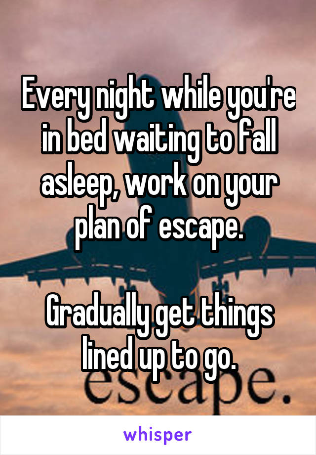 Every night while you're in bed waiting to fall asleep, work on your plan of escape.

Gradually get things lined up to go.