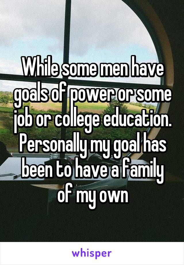 While some men have goals of power or some job or college education. Personally my goal has been to have a family of my own