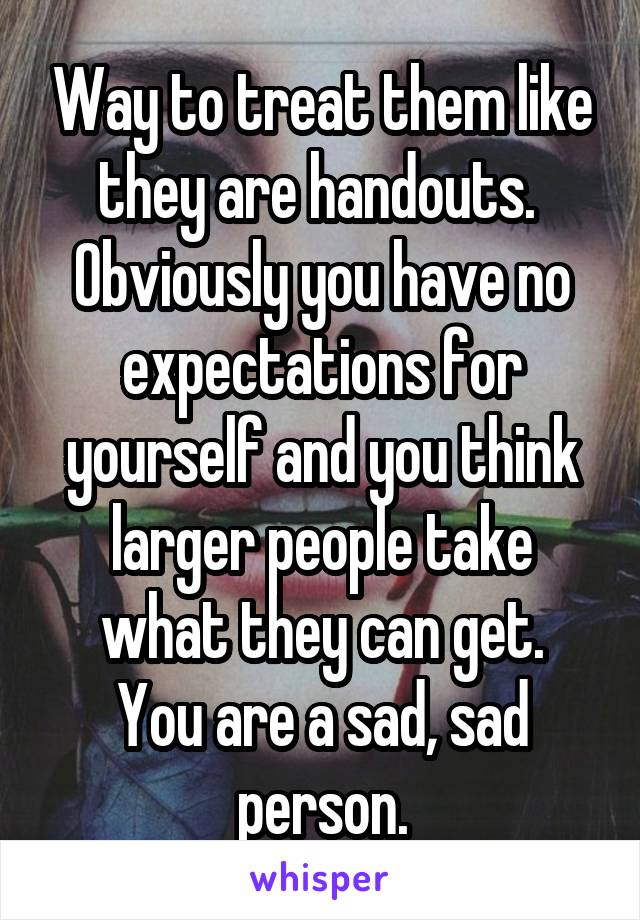 Way to treat them like they are handouts. 
Obviously you have no expectations for yourself and you think larger people take what they can get.
You are a sad, sad person.