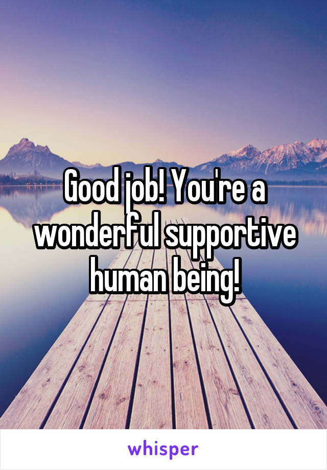 Good job! You're a wonderful supportive human being!