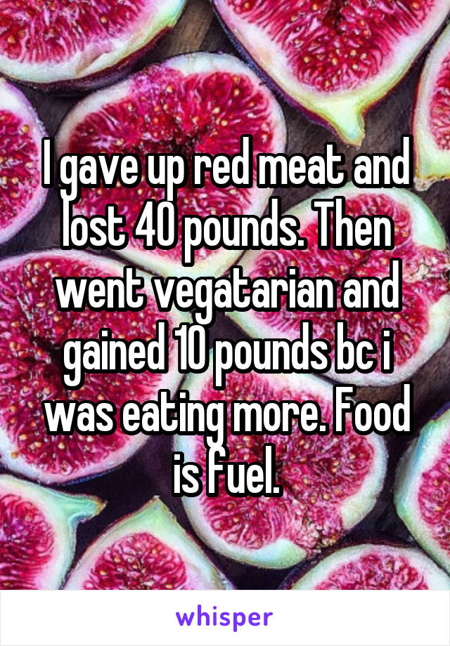 I gave up red meat and lost 40 pounds. Then went vegatarian and gained 10 pounds bc i was eating more. Food is fuel.