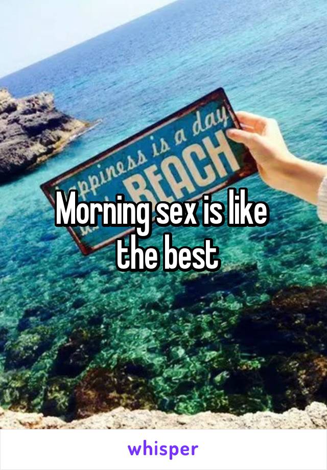 Morning sex is like 
 the best