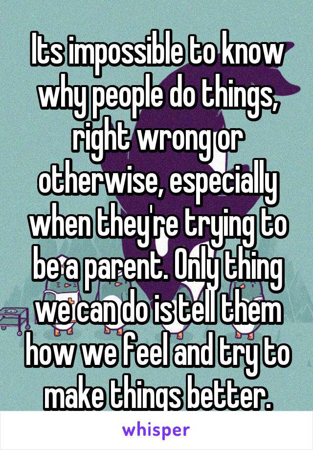 Its impossible to know why people do things, right wrong or otherwise, especially when they're trying to be a parent. Only thing we can do is tell them how we feel and try to make things better.