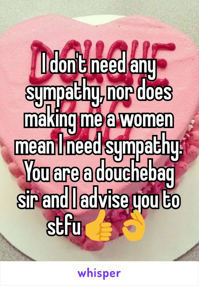 I don't need any sympathy, nor does making me a women mean I need sympathy. You are a douchebag sir and I advise you to stfu👍👌