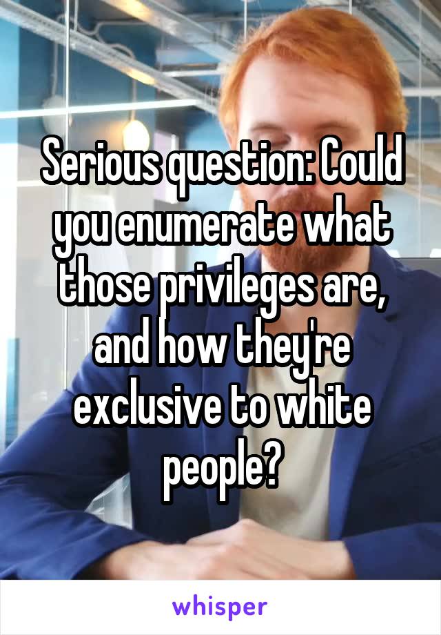 Serious question: Could you enumerate what those privileges are, and how they're exclusive to white people?