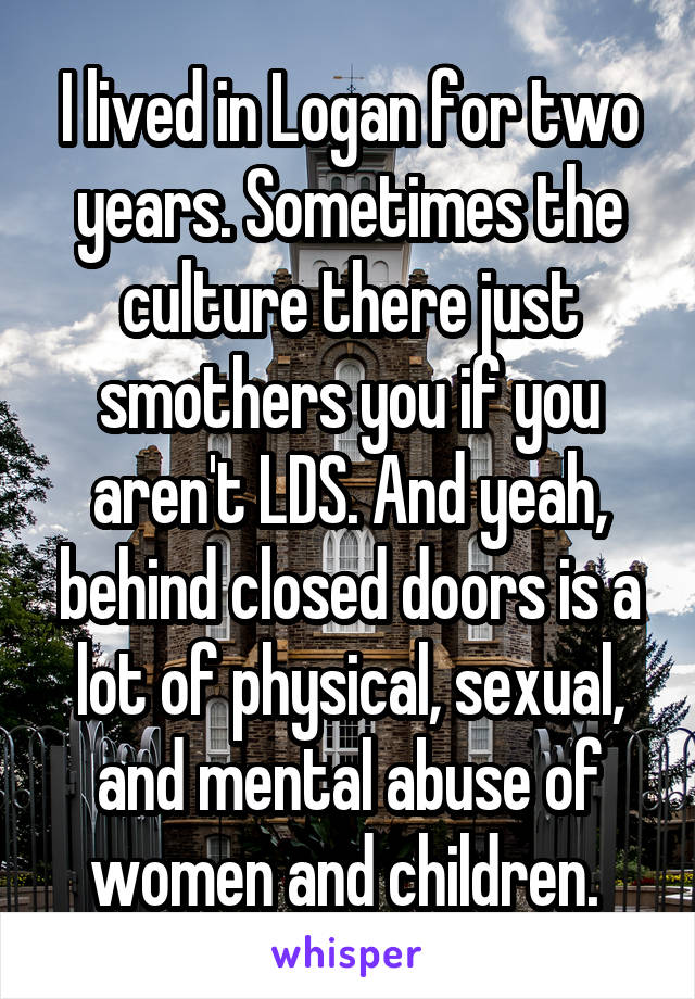 I lived in Logan for two years. Sometimes the culture there just smothers you if you aren't LDS. And yeah, behind closed doors is a lot of physical, sexual, and mental abuse of women and children. 