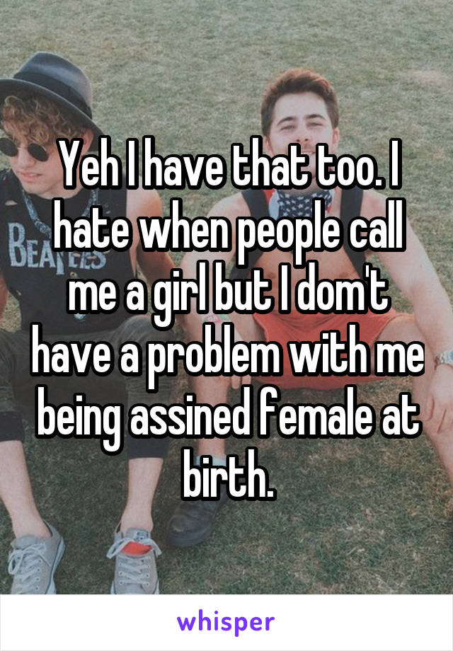Yeh I have that too. I hate when people call me a girl but I dom't have a problem with me being assined female at birth.