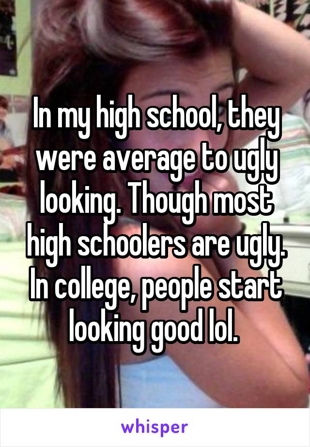 In my high school, they were average to ugly looking. Though most high schoolers are ugly. In college, people start looking good lol. 