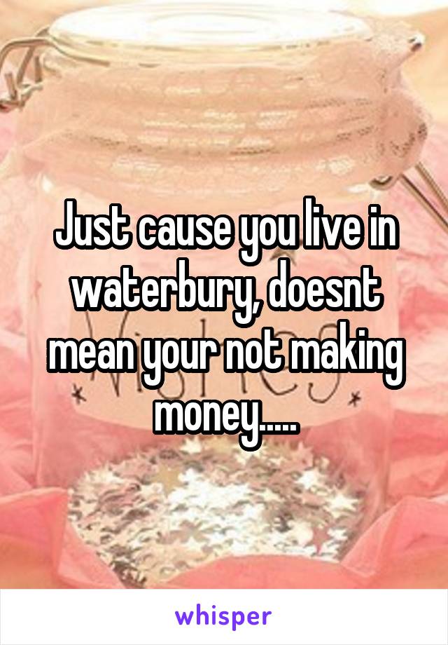 Just cause you live in waterbury, doesnt mean your not making money.....