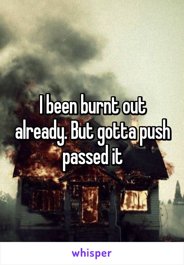 I been burnt out already. But gotta push passed it