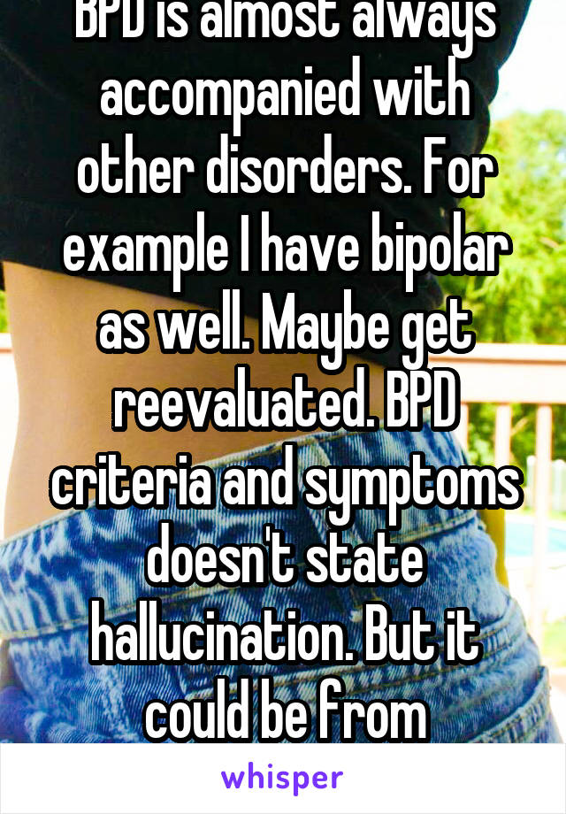 BPD is almost always accompanied with other disorders. For example I have bipolar as well. Maybe get reevaluated. BPD criteria and symptoms doesn't state hallucination. But it could be from something 