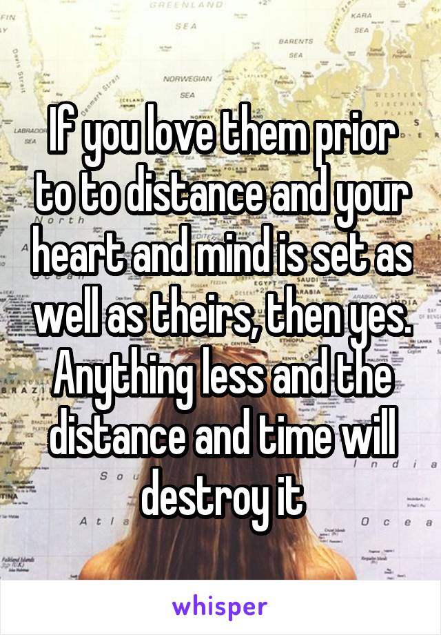 If you love them prior to to distance and your heart and mind is set as well as theirs, then yes. Anything less and the distance and time will destroy it