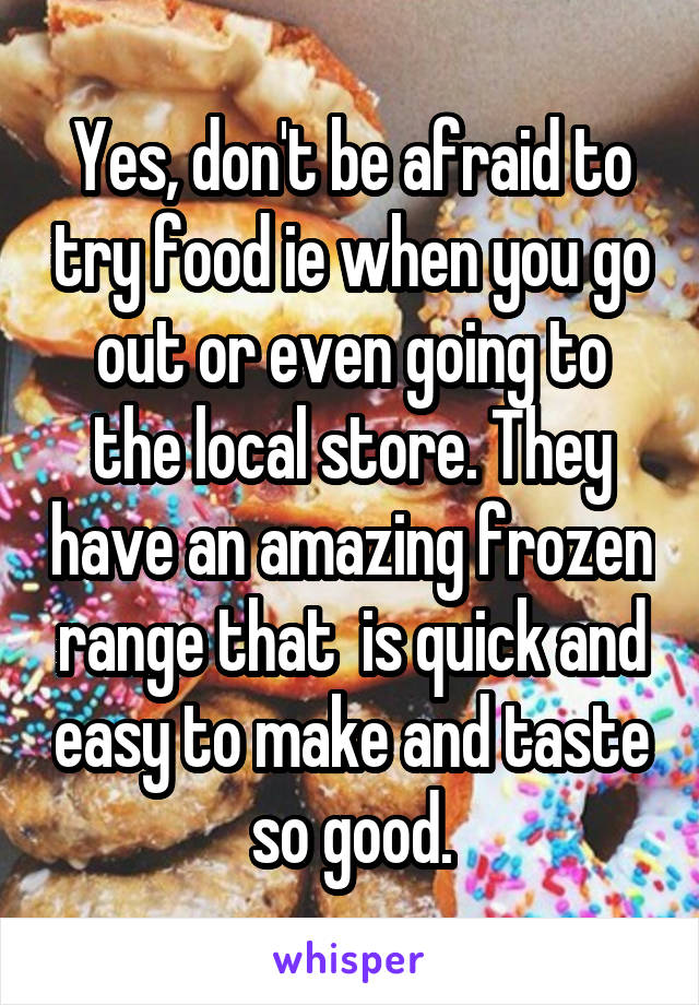 Yes, don't be afraid to try food ie when you go out or even going to the local store. They have an amazing frozen range that  is quick and easy to make and taste so good.
