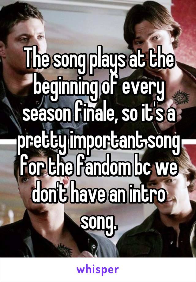 The song plays at the beginning of every season finale, so it's a pretty important song for the fandom bc we don't have an intro song.