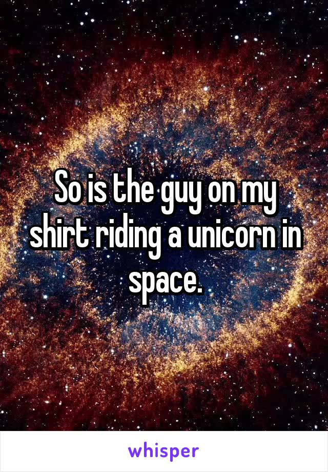 So is the guy on my shirt riding a unicorn in space.