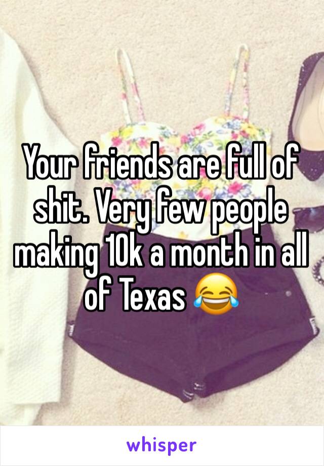 Your friends are full of shit. Very few people making 10k a month in all of Texas 😂