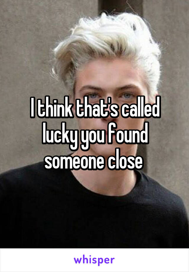 I think that's called lucky you found someone close 