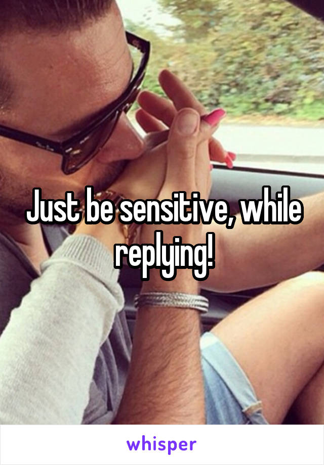 Just be sensitive, while replying!