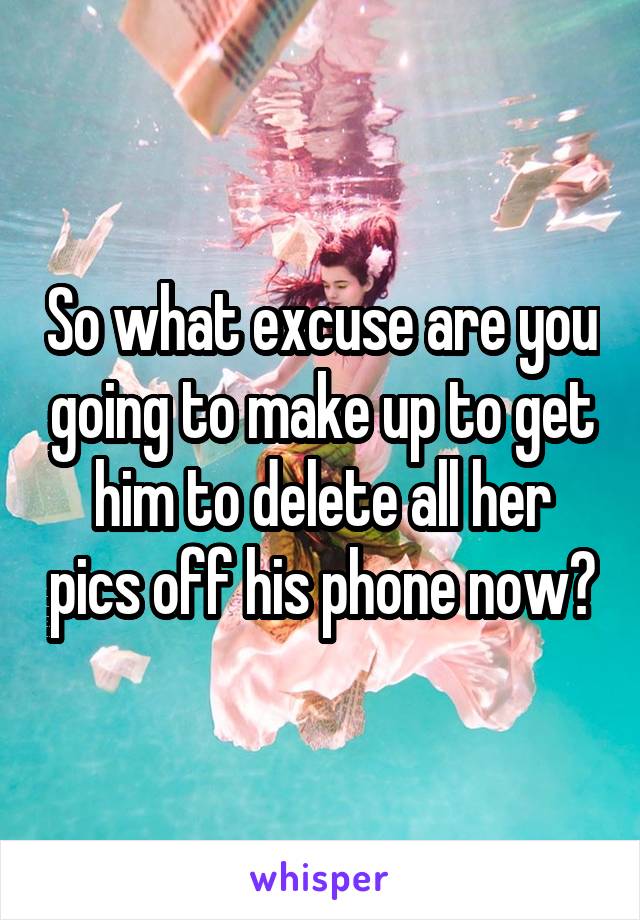 So what excuse are you going to make up to get him to delete all her pics off his phone now?