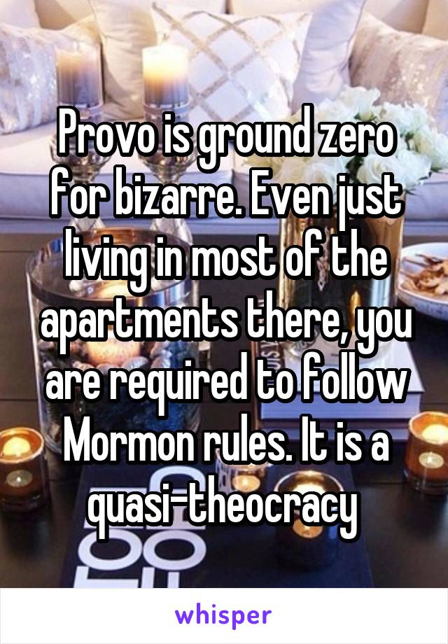 Provo is ground zero for bizarre. Even just living in most of the apartments there, you are required to follow Mormon rules. It is a quasi-theocracy 