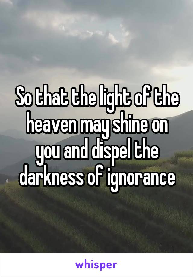 So that the light of the heaven may shine on you and dispel the darkness of ignorance