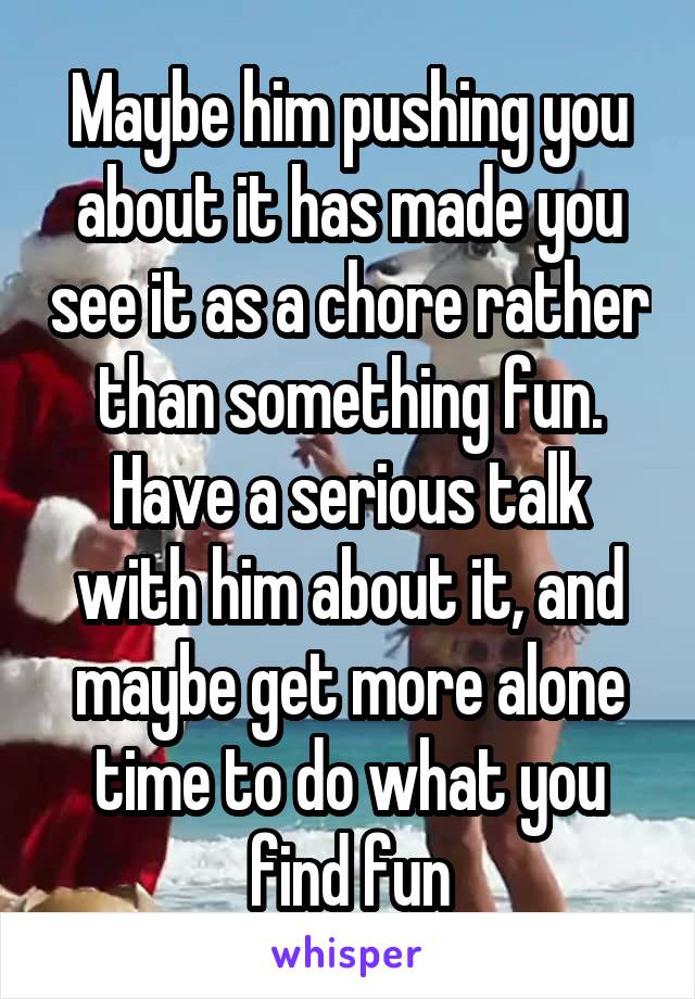 Maybe him pushing you about it has made you see it as a chore rather than something fun. Have a serious talk with him about it, and maybe get more alone time to do what you find fun