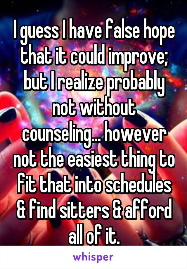 I guess I have false hope that it could improve; but I realize probably not without counseling... however not the easiest thing to fit that into schedules & find sitters & afford all of it.