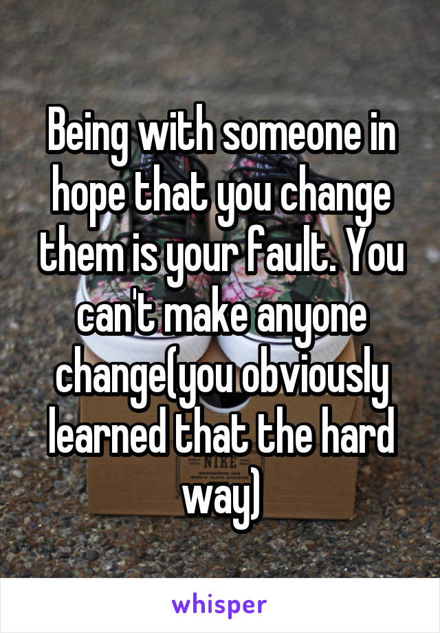 Being with someone in hope that you change them is your fault. You can't make anyone change(you obviously learned that the hard way)
