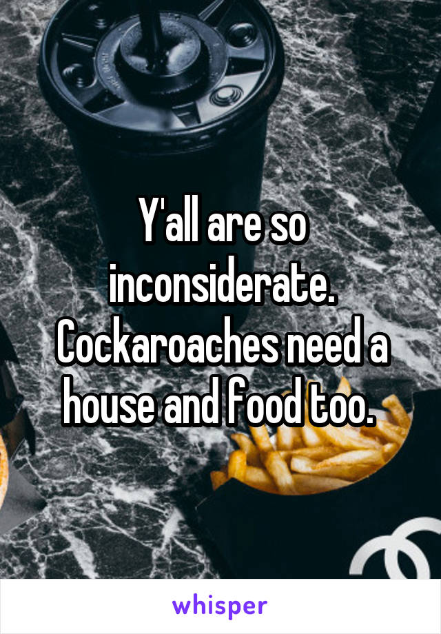 Y'all are so inconsiderate. Cockaroaches need a house and food too. 