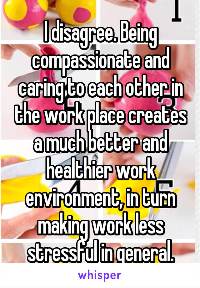 I disagree. Being compassionate and caring to each other in the work place creates a much better and healthier work environment, in turn making work less stressful in general.