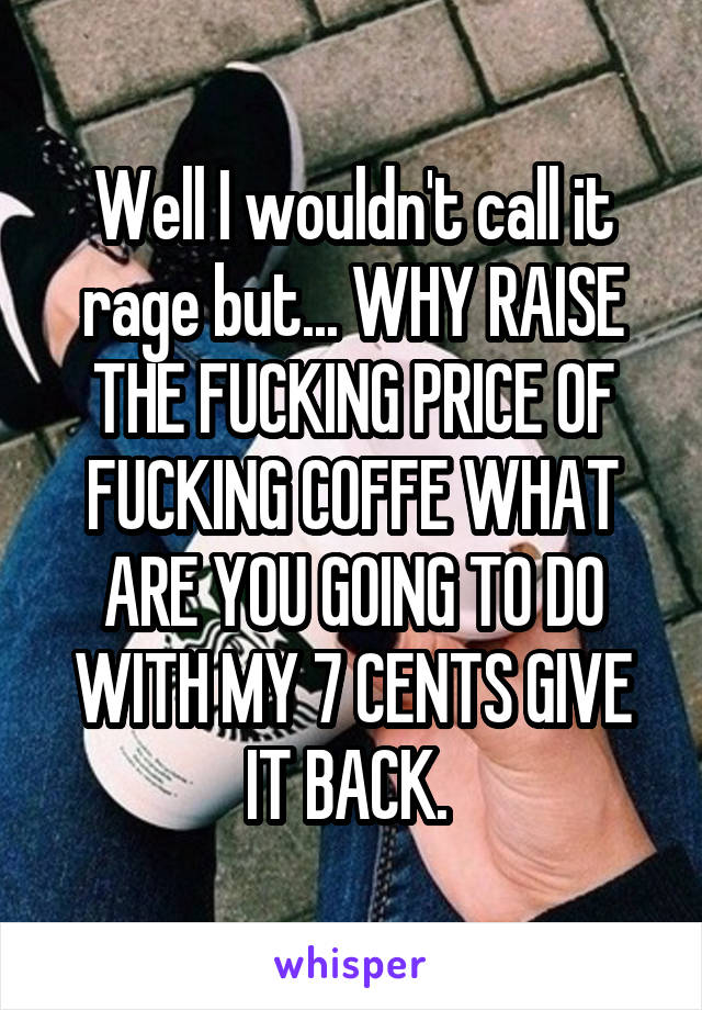 Well I wouldn't call it rage but... WHY RAISE THE FUCKING PRICE OF FUCKING COFFE WHAT ARE YOU GOING TO DO WITH MY 7 CENTS GIVE IT BACK. 