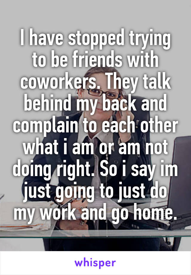 I have stopped trying to be friends with coworkers. They talk behind my back and complain to each other what i am or am not doing right. So i say im just going to just do my work and go home. 