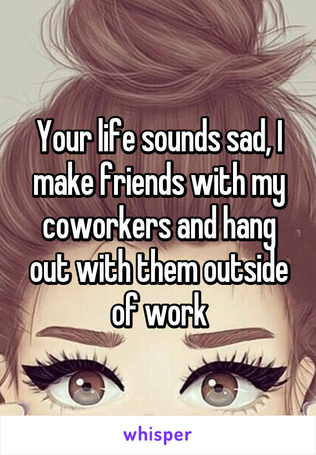Your life sounds sad, I make friends with my coworkers and hang out with them outside of work